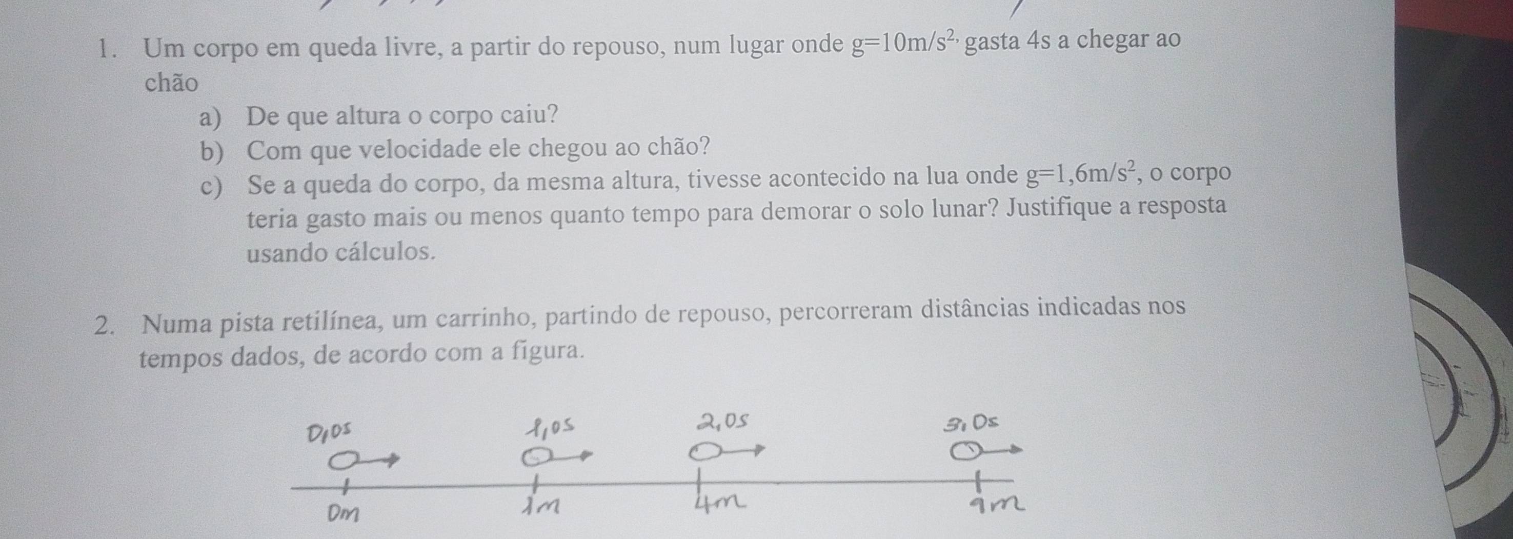 Um corpo em queda livre, a partir do repouso, num lugar onde g=10m/s^(2,) gasta 4s a chegar ao 
chão 
a) De que altura o corpo caiu? 
b) Com que velocidade ele chegou ao chão? 
c) Se a queda do corpo, da mesma altura, tivesse acontecido na lua onde g=1,6m/s^2 , o corpo 
teria gasto mais ou menos quanto tempo para demorar o solo lunar? Justifique a resposta 
usando cálculos. 
2. Numa pista retilínea, um carrinho, partindo de repouso, percorreram distâncias indicadas nos 
tempos dados, de acordo com a figura.