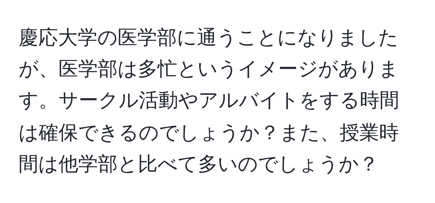 慶応大学の医学部に通うことになりましたが、医学部は多忙というイメージがあります。サークル活動やアルバイトをする時間は確保できるのでしょうか？また、授業時間は他学部と比べて多いのでしょうか？