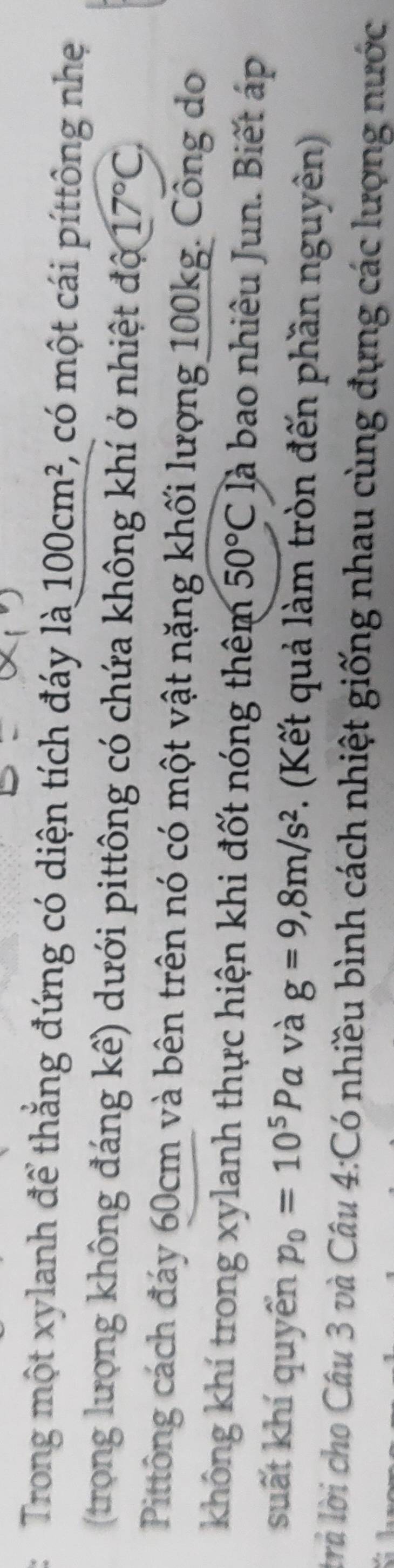 Trong một xylanh để thắng đứng có diện tích đáy là 100cm^2 , có một cái píttông nhẹ 
(trong lượng không đáng kể) dưới pittông có chứa không khí ở nhiệt độ 17°C, 
Pittông cách đáy 60cm và bên trên nó có một vật nặng khối lượng 100kg. Công do 
không khí trong xylanh thực hiện khi đốt nóng thêm 50°C là bao nhiêu Jun. Biết áp 
suất khí quyển p_0=10^5Pa và g=9, 8m/s^2. (Kết quả làm tròn đến phần nguyên) 
trủ lời cho Câu 3 và Câu 4:Có nhiều bình cách nhiệt giống nhau cùng đựng các lượng nước