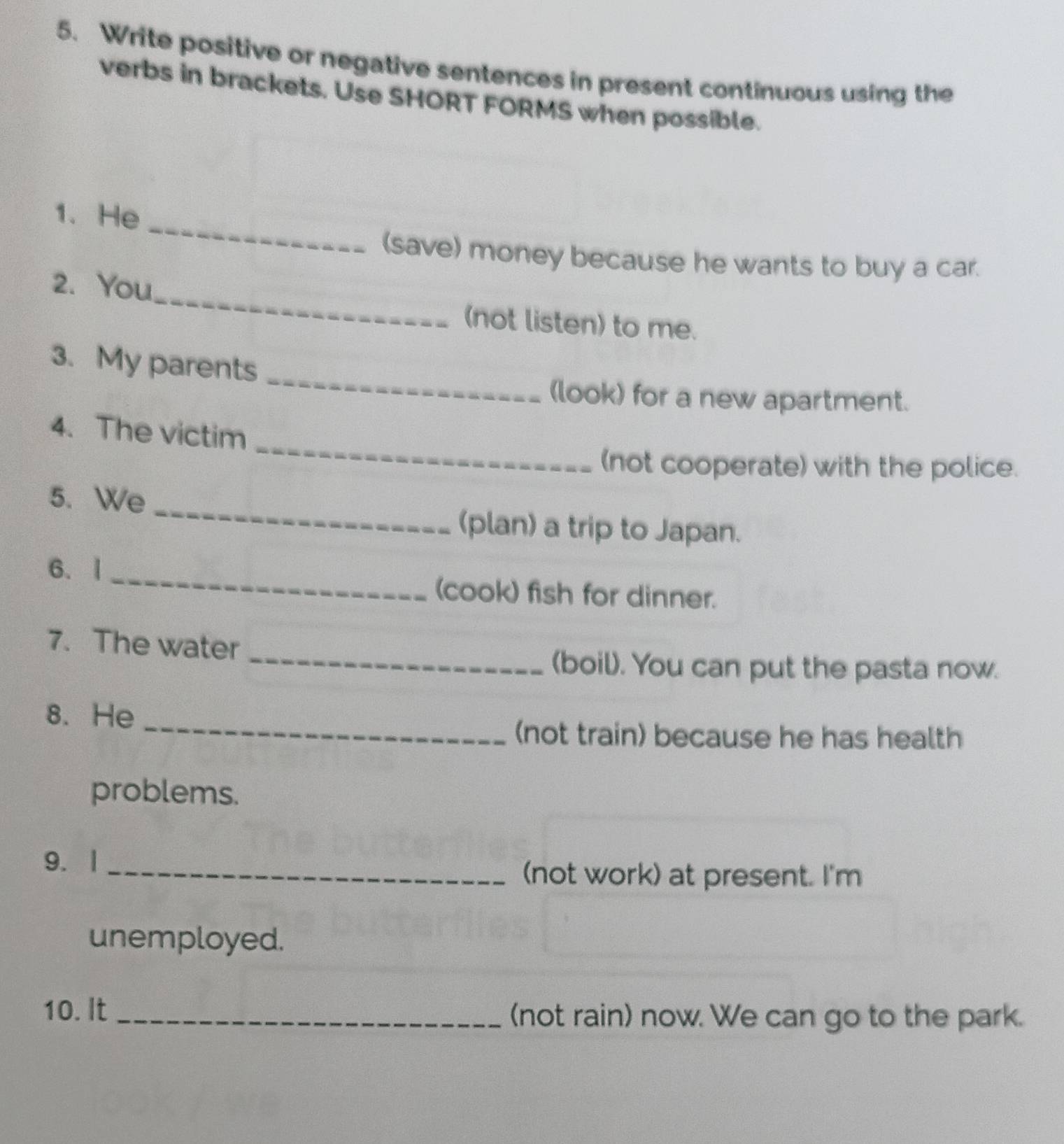 Write positive or negative sentences in present continuous using the 
verbs in brackets. Use SHORT FORMS when possible. 
_ 
1. He 
(save) money because he wants to buy a car. 
_ 
2. You 
(not listen) to me. 
_ 
3. My parents 
(look) for a new apartment. 
_ 
4. The victim 
(not cooperate) with the police. 
_ 
5. We 
(plan) a trip to Japan. 
6. | _(cook) fish for dinner. 
7. The water 
_(boil). You can put the pasta now. 
8. He 
_(not train) because he has health 
problems. 
9.|_ 
(not work) at present. I'm 
unemployed. 
10. It _(not rain) now. We can go to the park.