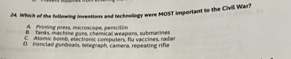 Which of the following inventions and technology were MOST important to the Civil War?
A. Printing press, microscope, penicillin
B. Tanks, machine guns, chemical weapons, submarines
C. Atomic bomb, electronic computers, flu vaccines, radar
D. Ironclad gunboats, telegraph, camera, repeating rifle