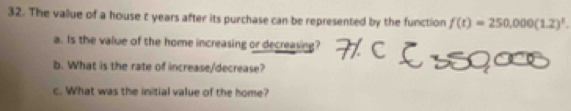 The vallue of a house t years after its purchase can be represented by the function f(t)=250,000(1.2)^t
a. Is the value of the home increasing or decreasing? 
b. What is the rate of increase/decrease? 
c. What was the initial value of the home?