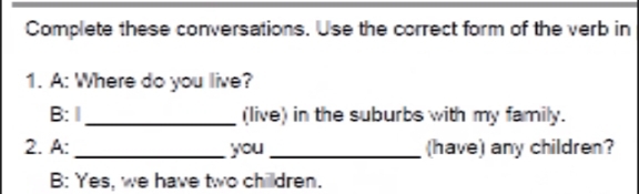 Complete these conversations. Use the correct form of the verb in 
1. A: Where do you live? 
B: 1_ (live) in the suburbs with my family. 
2. A: _you_ (have) any children? 
B: Yes, we have two chilldren.