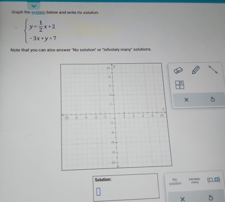 Graph the system below and write its solution
beginarrayl y= 1/2 x+2 -3x+y=7endarray.
Note that you can also answer "No solution" or "Infinitely many" solutions. 
Solution: No Indinitvely mu r (□ ,□ )
solution