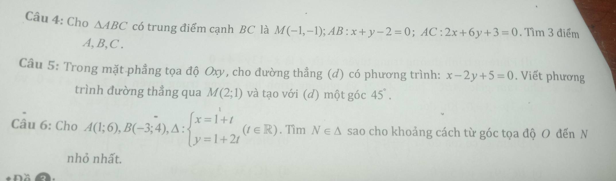 Cho △ ABC có trung điểm cạnh BC là M(-1,-1); AB:x+y-2=0; AC:2x+6y+3=0. Tìm 3 điểm
A, B, C. 
Câu 5: Trong mặt phẳng tọa độ Oxy, cho đường thẳng (d) có phương trình: x-2y+5=0. Viết phương 
trình đường thẳng qua M(2;1) và tạo với (d) một góc 45°. 
Câu 6: Cho A(1;6), B(-3;4),△ :beginarrayl x=1+t y=1+2tendarray.  (t∈ R). Tìm N∈ △ sao cho khoảng cách từ góc tọa độ O đến N 
nhỏ nhất.