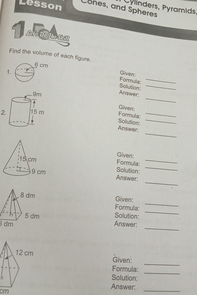 Lesson 
Cylinders, Pyramids, 
Cones, and Spheres 
Find the volume of each figure. 
Given: 
Formula: 
1 Solution:__ 
_ 
Answer: 
_ 
Given: 
2 
Formula: 
Solution: 
_ 
_ 
Answer: 
Given: 
_ 
_ 
Formula: 
Solution: 
_ 
Answer: 
Given: 
Formula: 
_ 
Solution: 
_ 
_
6 dm Answer: 
_ 
Given: 
Formula: 
h 
Solution: 
_ 
_ 
Answer:
cm