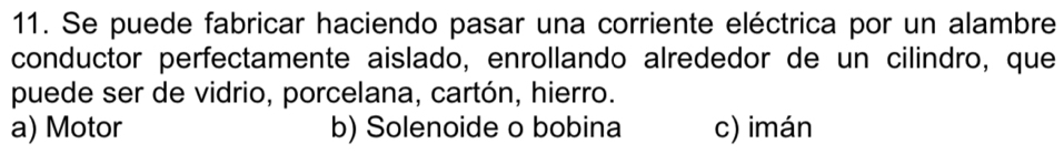 Se puede fabricar haciendo pasar una corriente eléctrica por un alambre
conductor perfectamente aislado, enrollando alrededor de un cilindro, que
puede ser de vidrio, porcelana, cartón, hierro.
a) Motor b) Solenoide o bobina c) imán