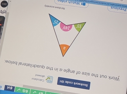 6G
6H 6
Bookwork code: 6H allowed
Calculator
Work out the size of angle a in the quadrilateral below.
www.sparsmaths.uik/student/package/b08ad Previous
Not drawn accurately
Watch viden