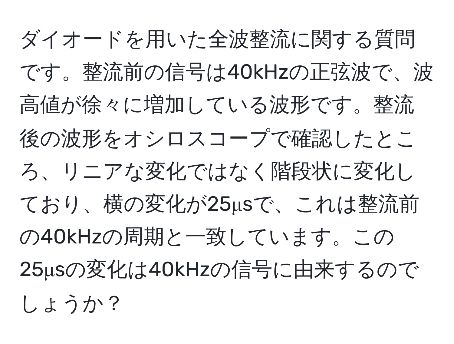 ダイオードを用いた全波整流に関する質問です。整流前の信号は40kHzの正弦波で、波高値が徐々に増加している波形です。整流後の波形をオシロスコープで確認したところ、リニアな変化ではなく階段状に変化しており、横の変化が25μsで、これは整流前の40kHzの周期と一致しています。この25μsの変化は40kHzの信号に由来するのでしょうか？