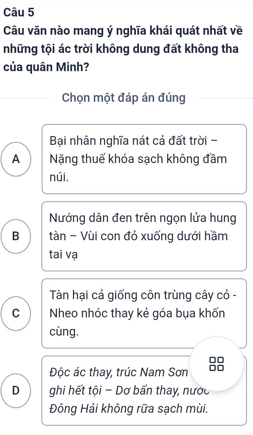 Câu văn nào mang ý nghĩa khái quát nhất về
những tội ác trời không dung đất không tha
của quân Minh?
Chọn một đáp án đúng
Bại nhân nghĩa nát cả đất trời -
A Nặng thuế khóa sạch không đầm
núi.
Nướng dân đen trên ngọn lửa hung
B tàn - Vùi con đỏ xuống dưới hầm
tai vạ
Tàn hại cả giống côn trùng cây cỏ -
C Nheo nhóc thay kẻ góa bụa khốn
cùng.
Độc ác thay, trúc Nam Sơn
D ghi hết tội - Dơ bẩn thay, nước
Đông Hải không rữa sạch mùi.