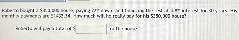 Roberto bought a $350,000 house, paying 22% down, and financing the rest at 4.8% interest for 30 years. His 
monthly payments are $1432.34. How much will he really pay for his $350,000 house? 
Roberto will pay a total of $□ for the house.