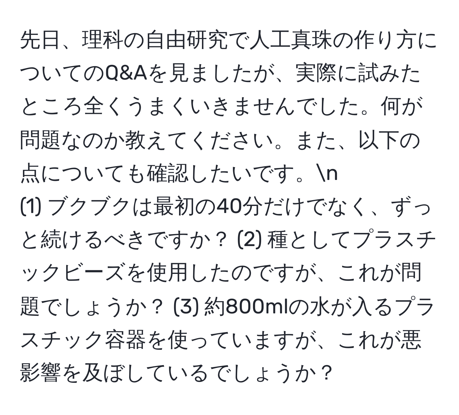 先日、理科の自由研究で人工真珠の作り方についてのQ&Aを見ましたが、実際に試みたところ全くうまくいきませんでした。何が問題なのか教えてください。また、以下の点についても確認したいです。n  
(1) ブクブクは最初の40分だけでなく、ずっと続けるべきですか？ (2) 種としてプラスチックビーズを使用したのですが、これが問題でしょうか？ (3) 約800mlの水が入るプラスチック容器を使っていますが、これが悪影響を及ぼしているでしょうか？