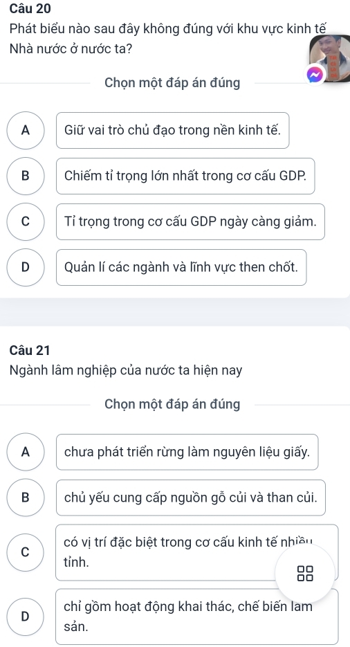 Phát biểu nào sau đây không đúng với khu vực kinh tế
Nhà nước ở nước ta?
Chọn một đáp án đúng
A Giữ vai trò chủ đạo trong nền kinh tế.
B Chiếm tỉ trọng lớn nhất trong cơ cấu GDP.
C Tỉ trọng trong cơ cấu GDP ngày càng giảm.
D Quản lí các ngành và lĩnh vực then chốt.
Câu 21
Ngành lâm nghiệp của nước ta hiện nay
Chọn một đáp án đúng
A chưa phát triển rừng làm nguyên liệu giấy.
B chủ yếu cung cấp nguồn gỗ củi và than củi.
có vị trí đặc biệt trong cơ cấu kinh tế nhiều
C tỉnh.
□□
an
chỉ gồm hoạt động khai thác, chế biến lam
D sản.