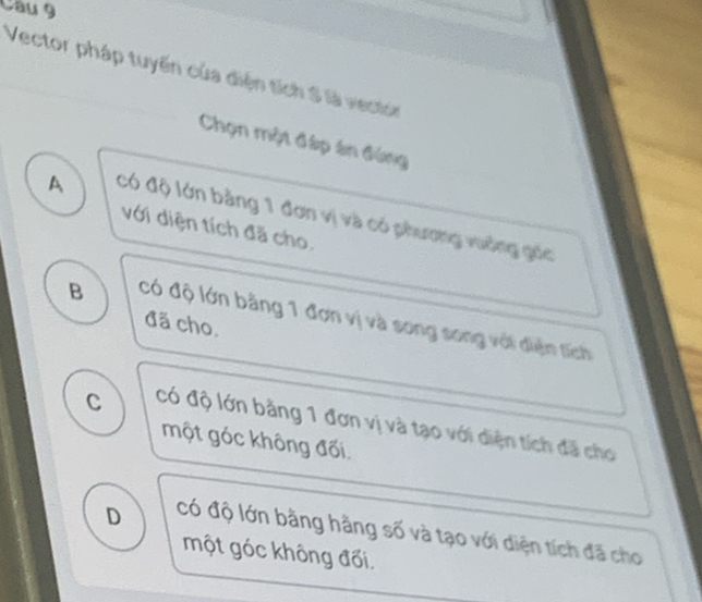 Vector pháp tuyến của điện tích S là vestor
Chọn một đáp án đứng
A Có độ lớn bằng 1 đơn vị và có phương vuơng gic
với diện tích đã cho.
B có độ lớn bằng 1 đơn vị và song song với điện tích
đã cho.
C Có độ lớn bằng 1 đơn vị và tạo với diện tích đã cho
một góc không đối.
D Có độ lớn bằng hàng số và tạo với diện tích đã cho
một góc không đối.