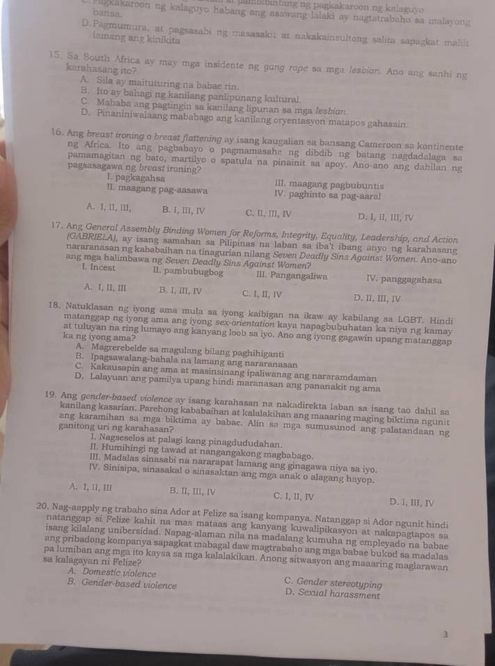 mbibtang ng pagkakaroon ng kalaguvo 
bansa
Pagkakaroon ng kalaguyo habang ang asawang lalaki ay nagtatrabaho sa malayong
D.Pagmumura, at pagsasabi ng masasakit at nakakainsultong salita sapagkat maliit
lamang ang kinikita
15. Sa South Africa ay may mga insidente ng gang rope sa mga lesbion. Ano ang sanhi ng
karahasang ito?
A. Sila ay maituturing na babae rin.
B. Ito ay bahagi ng kanilang panlipunang kultural.
C. Mababa ang pagtingin sa kanilang lipunan sa mga lesbian
D. Pinaniniwalaang mababago ang kanilang oryentasyon matapos gahasain
16. Ang breast ironing o breast flattening ay isang kaugalian sa bansang Cameroon sa kontinente
ng Africa. Ito ang pagbabayo o pagmamasahe ng dibdib ng batang nagdadalaga sa
pamamagitan ng bato, martilyo o spatula na pinainit sa apoy. Ano-ano ang dahilan ng
pagsasagawa ng breast ironing?
I. pagkagahsa III. maagang pagbubuntis
II. maagang pag-aasawa IV. paghinto sa pag-aaral
A. I, II, III, B. I, Ⅲ, Ⅳ C. II, III, IV D. I, II, III, IV
17. Ang General Assembly Binding Women for Reforms, Integrity, Equality, Leadership, and Action
(GABRIELA), ay isang samahan sa Pilipinas na laban sa iba't ibang anyo ng karahasang
nararanasan ng kababaihan na tinagurian nilang Seven Deadly Sins Against Women. Ano-ano
ang mga halimbawa ng Seven Deadly Sins Against Women?
l. Incest II. pambubugbog III. Pangangaliwa IV. panggagahasa
A. I, II, ⅢII B. I, III, Ⅳ C. I, II, Ⅳ D. I, ⅢII, IV
18. Natuklasan ng iyong ama mula sa iyong kaibigan na ikaw ay kabilang sa LGBT. Hindi
matanggap ng iyong ama ang iyong sex-orientation kaya napagbubuhatan ka niya ng kamay
at tuluyan na ring lumayo ang kanyang loob sa iyo. Ano ang iyong gagawin upang matanggap
ka ng iyong ama?
A. Magrerebelde sa magulang bilang paghihiganti
B. Ipagsawalang-bahala na lamang ang nararanasan
C. Kakausapin ang ama at masinsinang ipaliwanag ang nararamdaman
D. Lalayuan ang pamilya upang hindi maranasan ang pananakit ng ama
19. Ang gender-based violence ay isang karahasan na nakadirekta laban sa isang tao dahil sa
kanilang kasarian. Parehong kababaihan at kalalakihan ang maaaring maging biktima ngunit
ang karamihan sa mga biktima ay babac. Alin sa mga sumusunod ang palatandaan ng
ganitong uri ng karahasan?
I. Nagseselos at palagi kang pinagdududahan.
II. Humihingi ng tawad at nangangakong magbabago.
III. Madalas sinasabi na nararapat lamang ang ginagawa niya sa iyo.
IV. Sinisipa, sinasakal o sinasaktan ang mga anak o alagang hayop.
A. I, II, III B. II, III, IV C. I, II, IV D. 1, III, Ⅳ
20. Nag-aapply ng trabaho sina Ador at Felize sa isang kompanya. Natanggap si Ador ngunit hindi
natanggap si Felize kahit na mas mataas ang kanyang kuwalipikasyon at nakapagtapos sa
isang kilalang unibersidad. Napag-alaman nila na madalang kumuha ng empleyado na babae
ang pribadong kompanya sapagkat mabagal daw magtrabaho ang mga babae bukod sa madalas
pa lumiban ang mga ito kaysa sa mga kalalakikan. Anong sitwasyon ang maaaring maglarawan
sa kalagayan ni Felize?
A. Domestic violence C. Gender stereotyping
B. Gender-based violence D. Sexual harassment
3