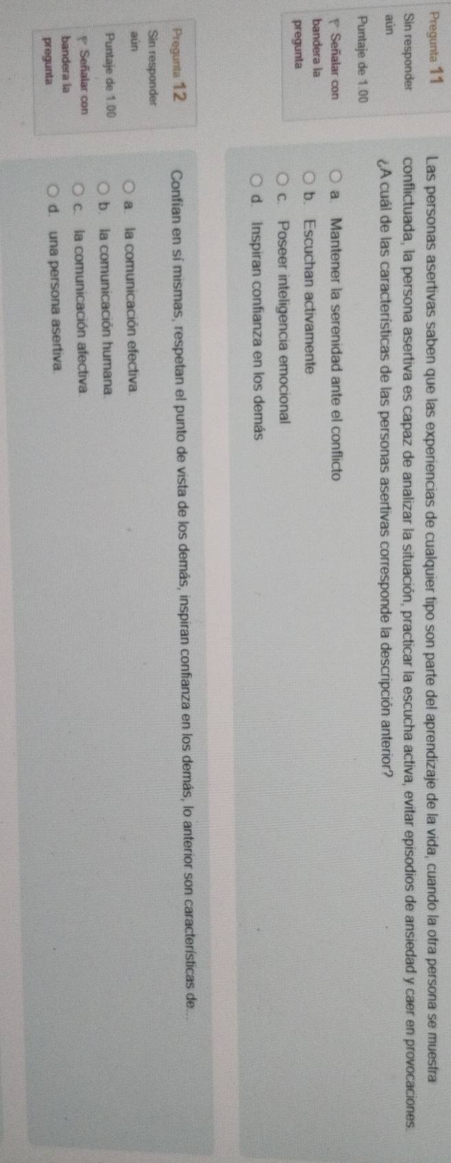 Pregunta 11 Las personas asertivas saben que las experiencias de cualquier tipo son parte del aprendizaje de la vida, cuando la otra persona se muestra
Sin responder conflictuada, la persona asertiva es capaz de analizar la situación, practicar la escucha activa, evitar episodios de ansiedad y caer en provocaciones.
aún ¿A cuál de las características de las personas asertivas corresponde la descripción anterior?
Puntaje de 1.00
Señalar con a. Mantener la serenidad ante el conflicto
bandera la
b. Escuchan activamente
pregunta
c. Poseer inteligencia emocional
d. Inspiran confianza en los demás
Pregunta 12 Confían en sí mismas, respetan el punto de vista de los demás, inspiran confianza en los demás, lo anterior son características de
Sin responder
aún
a. la comunicación efectiva.
Puntaje de 1.00
b. la comunicación humana.
Señalar con
c. la comunicación afectiva.
bandera la
pregunta d. una persona asertiva.