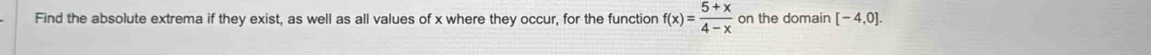Find the absolute extrema if they exist, as well as all values of x where they occur, for the function f(x)= (5+x)/4-x  on the domain [-4,0].