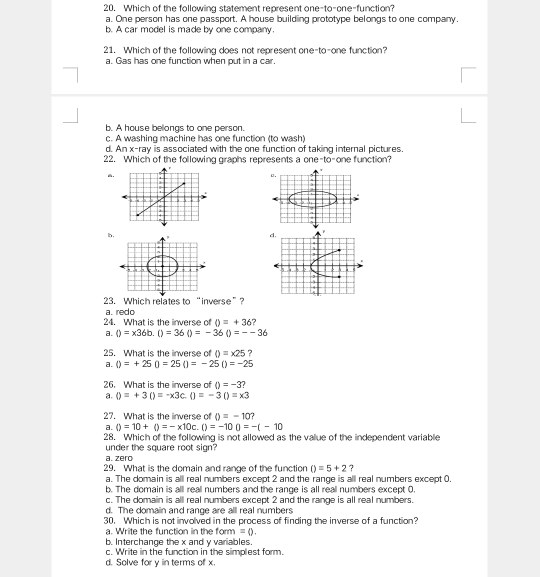 Which of the following statement represent one-to-one-function?
a. One person has one passport. A house building prototype belongs to one company.
b. A car model is made by one company.
1. Which of the following does not represent one-to-one function?
a. Gas has one function when put in a car.
b. A house bellongs to one person.
c. A washing machine has one function (to wash)
d. An x -ray is associated with the one function of taking internal pictures
22. Which of the following graphs represents a one-to-one function?.
0.
5
4
h.
23. Which relates to “inverse”?
24. What is the inverse of a. redo
0=+36 ?
a. ()=* 36b.()=36()=-36()=--36
25. What is the inverse of 0=x25 ?
a. ()=+25()=25()=-25()=-25
26. What is the inverse of D=-3 2
a. ()=+3()=-* 3c.()=-30=* 3
27. What is the inverse of 0=-10
a. ()=10+()=-* 10c.()=-100=-(-10
28. Which of the following is not allowed as the value of the independent variable
under the square root sign?
a. zero
29. What is the domain and range of the function ()=5+2 ?
a. The domain is all real numbers except 2 and the range is all real numbers except 0.
b. The domain is all reall numbers and the range is all real numbers except O.
c. The domain is all real numbers except 2 and the range is all real numbers.
d. The domain and range are all real numbers
30. Which is not involved in the process of finding the inverse of a function?
a. Write the function in the form =0. 
b. Interchange the x and y variables.
c. Write in the function in the simplest form.
d. Solve for y in terms of x.