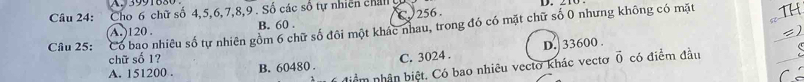 Cho 6 chữ số 4, 5, 6, 7, 8, 9. Số các số tự nhiên chal 
D.
A. ) 120. B. 60. C. 256.
Câu 25: Có bao nhiêu số tự nhiên gồm 6 chữ số đôi một khác nhau, trong đó có mặt chữ số 0 nhưng không có mặt
chữ số 1? vector 0 có điểm đầu
A. 151200. B. 60480. C. 3024. D.] 33600.
* diểm nhân biệt. Có bao nhiêu vectơ khác vectơ