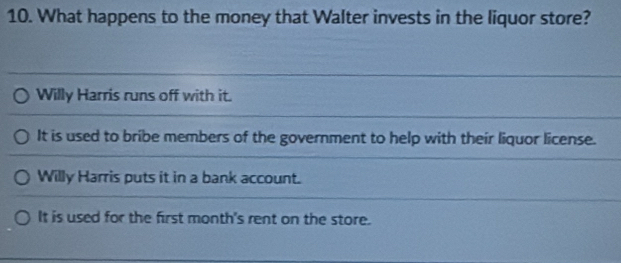 What happens to the money that Walter invests in the liquor store?
Willy Harris runs off with it.
It is used to bribe members of the government to help with their liquor license.
Willy Harris puts it in a bank account.
It is used for the first month's rent on the store.