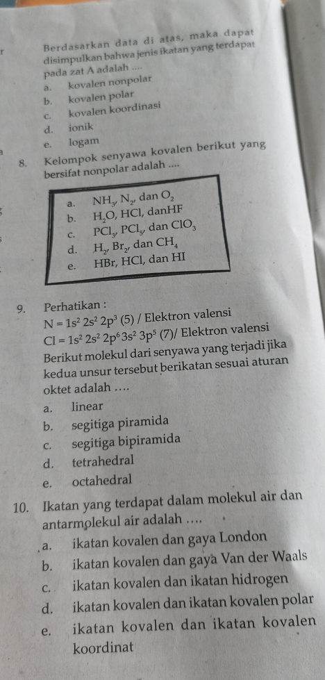 Berdasarkan data di atas, maka dapat
disimpulkan bahwa jenis ikatan yang terdapat
pada zat A adalah ....
a. kovalen nonpolar
b. kovalen polar
c. kovalen koordinasi
d. ionik
e. logam
8. Kelompok senyawa kovalen berikut yang
bersifat nonpolar adalah ....
a. NH_3, N_2, dan O_2
b. H_2O, HCl , danHF
C. PCl_y, PCl_5 , dan ClO_3
d. H_2, Br_2, dan CH_4
e. HBr, HCl, dan HI
9. Perhatikan :
N=1s^22s^22p^3 (5) / Elektron valensi
CI=1s^22s^22p^63s^23p^5(7)/ Elektron valensi
Berikut molekul dari senyawa yang terjadi jika
kedua unsur tersebut berikatan sesuai aturan
oktet adalah ….
a. linear
b. segitiga piramida
c. segitiga bipiramida
d. tetrahedral
e. octahedral
10. Ikatan yang terdapat dalam molekul air dan
antarmolekul air adalah …
a. ikatan kovalen dan gaya London
b. ikatan kovalen dan gaya Van der Waals
c. ikatan kovalen dan ikatan hidrogen
d. ikatan kovalen dan ikatan kovalen polar
e. ikatan kovalen dan ikatan kovalen
koordinat