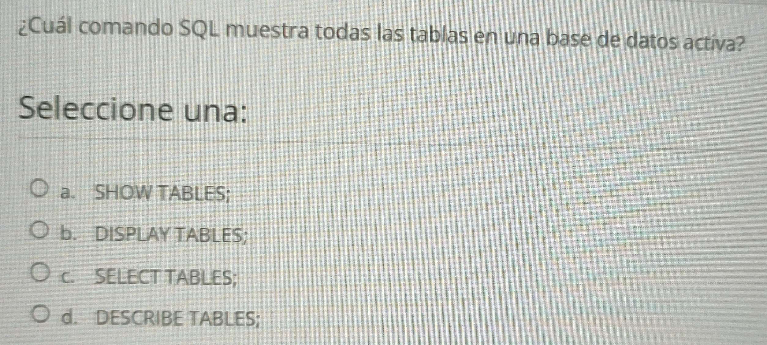 ¿Cuál comando SQL muestra todas las tablas en una base de datos activa?
Seleccione una:
a. SHOW TABLES;
b. DISPLAY TABLES;
c. SELECT TABLES;
d. DESCRIBE TABLES;