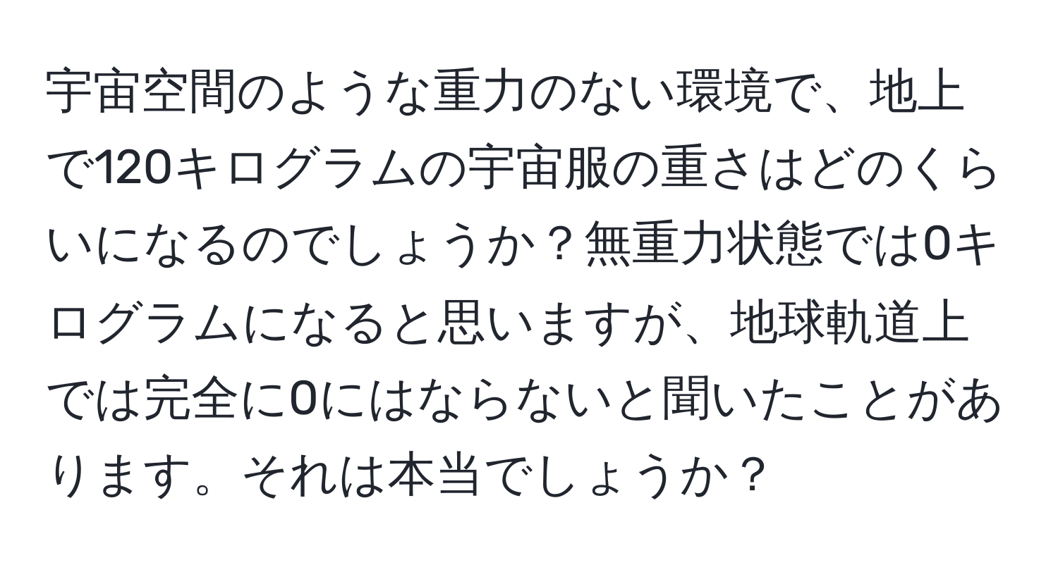 宇宙空間のような重力のない環境で、地上で120キログラムの宇宙服の重さはどのくらいになるのでしょうか？無重力状態では0キログラムになると思いますが、地球軌道上では完全に0にはならないと聞いたことがあります。それは本当でしょうか？