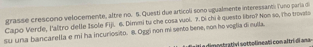 grasse crescono velocemente, altre no. 5. Questi due articoli sono ugualmente interessanti: l'uno parla di 
Capo Verde, l'altro delle Isole Fiji. 6. Dimmi tu che cosa vuoi. 7. Di chi è questo libro? Non so, l'ho trovato 
su una bancarella e mi ha incuriosito. 8. Oggi non mi sento bene, non ho voglia di nulla. 
iti e dimostrativi sottolineati con altri di ana-