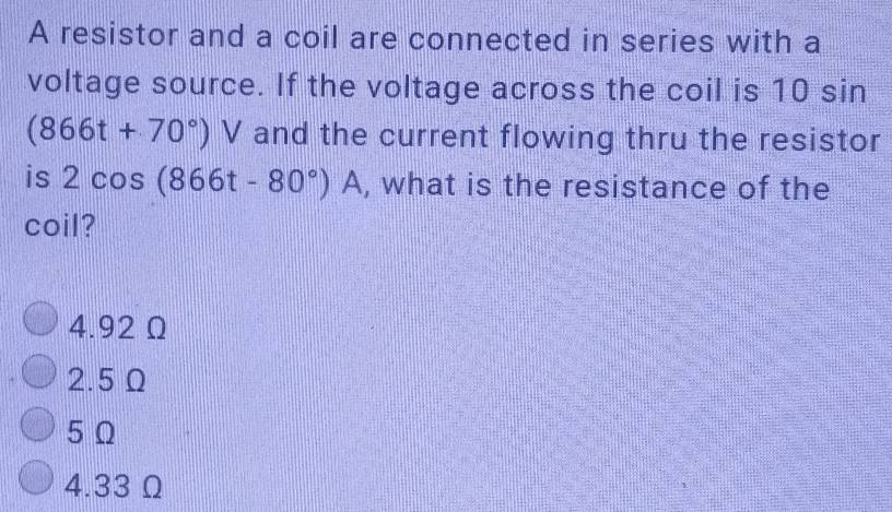 A resistor and a coil are connected in series with a
voltage source. If the voltage across the coil is 10 sin
(866t+70°)V and the current flowing thru the resistor
is 2cos (866t-80°)A , what is the resistance of the
coil?
4.92 Ω
2.5 Ω
5 Ω
4.33Ω