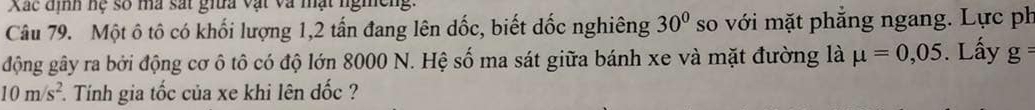Xác định hệ số ma sát giữa vật và mạt ngmeng. 
Câu 79. Một ô tô có khối lượng 1, 2 tần đang lên dốc, biết dốc nghiêng 30° so với mặt phẳng ngang. Lực ph 
động gây ra bởi động cơ ô tô có độ lớn 8000 N. Hệ số ma sát giữa bánh xe và mặt đường là mu =0,05. Lấy g=
10m/s^2 Tính gia tốc của xe khi lên đốc ?
