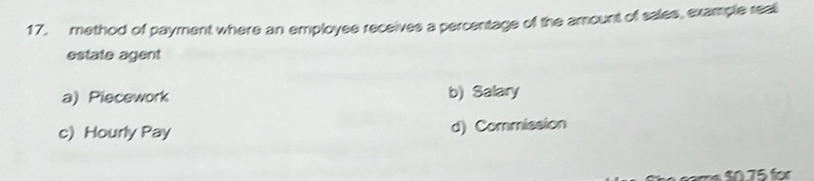 method of payment where an employee receives a percentage of the amount of sales, example reall
estate agent
a) Piecework b) Salary
c) Hourly Pay d) Commission
ams $0.75 for