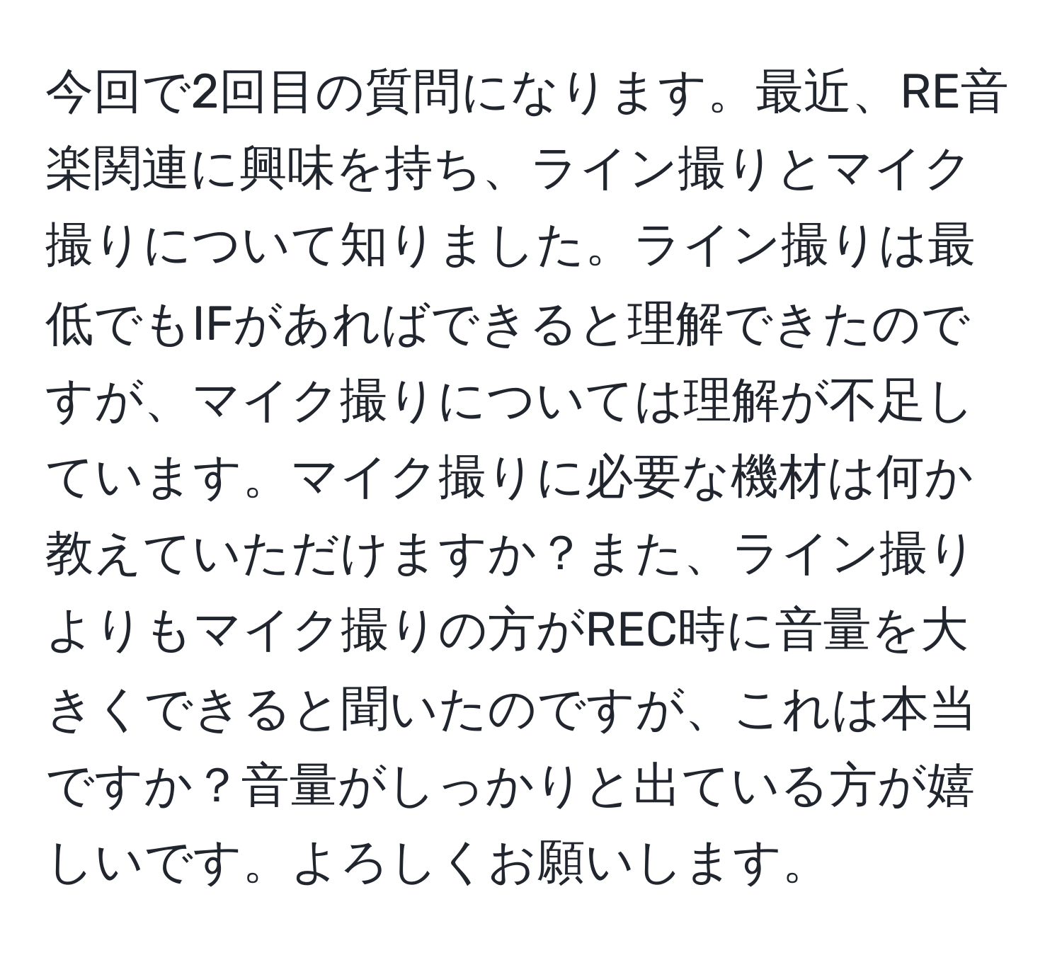 今回で2回目の質問になります。最近、RE音楽関連に興味を持ち、ライン撮りとマイク撮りについて知りました。ライン撮りは最低でもIFがあればできると理解できたのですが、マイク撮りについては理解が不足しています。マイク撮りに必要な機材は何か教えていただけますか？また、ライン撮りよりもマイク撮りの方がREC時に音量を大きくできると聞いたのですが、これは本当ですか？音量がしっかりと出ている方が嬉しいです。よろしくお願いします。