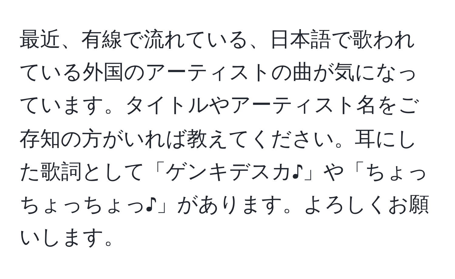 最近、有線で流れている、日本語で歌われている外国のアーティストの曲が気になっています。タイトルやアーティスト名をご存知の方がいれば教えてください。耳にした歌詞として「ゲンキデスカ♪」や「ちょっちょっちょっ♪」があります。よろしくお願いします。