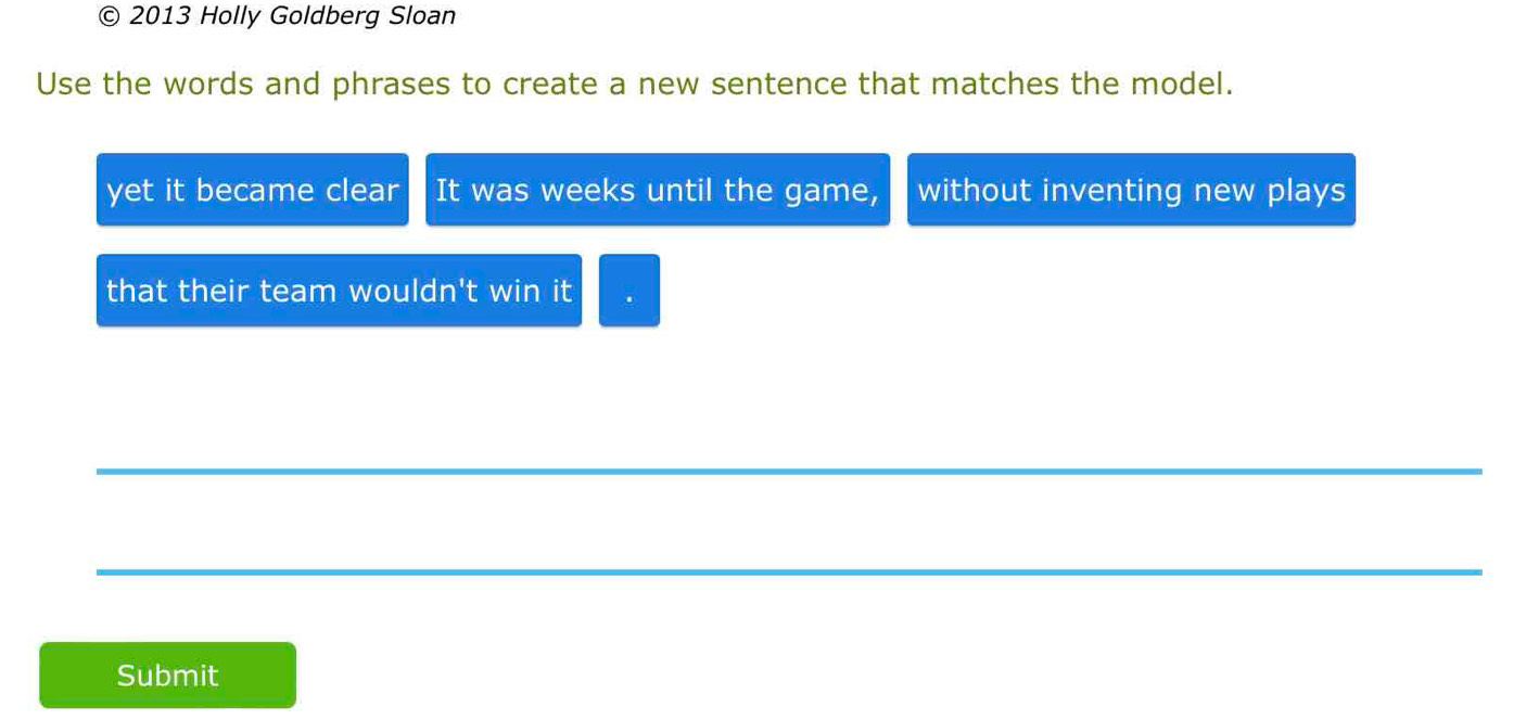 2013 Holly Goldberg Sloan 
Use the words and phrases to create a new sentence that matches the model. 
yet it became clear It was weeks until the game, without inventing new plays 
that their team wouldn't win it 
_ 
_ 
Submit