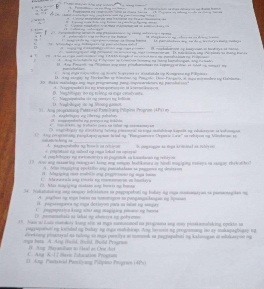 Paano maipakikita ang soberai n lrg bors?
1.Why is my
A. Pamumuno sa sariling teritoryo b. Pakikialam sa mga dexisyon ng ibang bansa
A. It gc C. Pagpapasa ng responsibilidad sa ibang bansa D. Pag-asa sa tulong mula sa ibang bansa
B. h a
26. Bakit mahalaga ang pagkakaroon ng pambansang wika?
2.Which A. Upang maipahayag ang kaisipan ng bawat mamamayan
A. ! B. Upang makilala ang bansa sa pandaigdigang antas
C. Upang magkaisa ang mga mamamayan sa komunikasyon
3. Hens D. Lahat ng nabanggit
Siow 27. Pangunahing layunin ang pagkakaroon ng isang soberanya upang_
A. I A. palawakin ang teritoryo ng bansa B. magkaroon ng relasyon sa ibang bansa
H. ! C. magtakda ng mga panuntunan sa ibang bansa D. pamahalaan ang sariling teritoryo nang malaya
_
C. 28. Mahalaga ang balangkas ng pamahalaan dahil
D. A. nagiging makapangyarihan ang mga pinuno B. nagkakaroon ng kaayusan at hustisya sa bansa
C. naitataguyod ang personal na interes ng mga mamamayan D. nakikilala ang Pilipinas sa ibang bansa
4. V 29. Alin sa mga sumusunod ang TAMA tungkol sa estruktura ng pamahalaan ng Pilipinas?
A. Ang lehislatura ng Pilipinas ay binubuo lamang ng isang kapulungan, ang Senado.
B. Ang Pangulo ng Pilipinas ang may pinakamataas na kapangyarihan sa lahat ng sangay ng
5
pamahulaan.
C. Ang mga miyembro ng Korte Suprema ay itinatakda ng Kongreso ng Pilipinas.
D. Ang sangay ng Ehekutibo ay binubuo ng Pangulo, Bise-Pangulo, at mga miyembro ng Gabinete.
30. Bakit mahalaga ang mga programang pang-imprastruktura ng pamahalaan?
A. Nagpapadali ito ng transportasyon at komunikasyon.
B. Nagbibigay ito ng tulong sa mga estudyante.
C. Nagpapababa ito ng presyo ng bilihin.
D. Nagbibigay ito ng libreng gamot.
31. Ang programang Pantawid Pamilyang Pilipino Program (4Ps) ay_ .
A. nagbibigay ng libreng pabahay
B. nagpapababa ng presyo ng bilihin
C. lumilikha ng trabaho para sa lahat ng mamamayan
D. nagbibigay ng direktang tulong pinansyal sa mga mahihirap kapalit ng edukasyon at kalusugan
32. Ang programang pangkapayapaan tulad ng 'Bangsamoro Organic Law' sa rehiyon ng Mindanao ay
nakatutulong sa_
A. pagpapababa ng buwis sa rchiyon b. pagsugpo sa mga kriminal sa rehiyon
c. pagtataas ng sahod ng mga lokal na opisyal
d. pagbibigay ng awtonomiya at pagtutok sa kaunlaran ng rehiyon
33. Ano ang maaaring mangyari kung ang sangay hudikatura ay hindi magiging malaya sa sangay ehekutibo?
A. Mas magiging epektibo ang pamahalaan sa paggawa ng desisyon
B. Magiging mas mabilis ang pagproseso ng mga batas
C. Mawawala ang tiwala ng mamamayan sa hustisya
D. Max magiging mataas ang buwis ng bansa
34. Nakatutulong ang sangay lchislatura sa pagpapabuti ng buhay ng mga mamamayan sa pamamagitan ng
A. pagbuo ng mga batas na tumutugon sa pangangailangan ng lipunan
B. pagsasagawa ng mga desisyon para sa lahat ng sangay
C. pagpapasiya kung sino ang magiging pinuno ng bansa
D. pamamahala sa lahat ng ahensya ng gobyerno
35. Nais ni Luis matukoy kung alin sa mga sumusunod na programa ang may pinakamalaking epekto sa
pagpapabuti ng kalidaid ng buhay ng mga mahihirap. Ang layunin ng programang ito ay makapagbigay ng
direktang pinansyal na tulong sa mga pamilya at tumutok sa pagpapabuti ng kalusugan at edukasyon ng
mga bata. A. Ang Build, Build, Build Program
B. Ang Bayanihan to Heal as One Act
C. Ang K-12 Basic Education Program
D. Ang Pantawid Pamilyang Pilipino Program (4Ps)