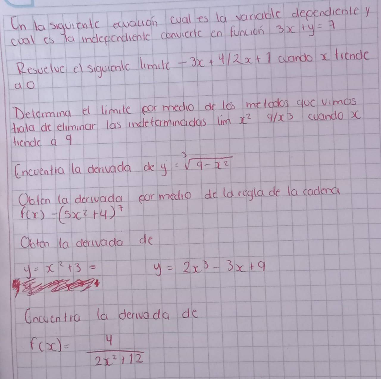 On la siquicntc ecuauon cval es la variable dependiente y 
cval is Ta independienlc convieric en funcion 3x+y=7
Resuelvc el siguicnlc limilc -3x+4/2x+1 wando x fiencle 
ao 
Determing el limite cor medio de l0s metodos quc vimos 
trata de eliminar las indeforminadas lim x^2 9/x^3 cuando )C 
hende a q 
Encuentra la denvada de y=sqrt[3](9-x^2)
Ooten (a derivada oor medio de ld regla de la cadena
f(x)-(5x^2+4)^7
Ooten (a derivada de
y=x^2+3=
y=2x^3-3x+9
Oncventra (a derivada de
f(x)= 4/2x^2+12 