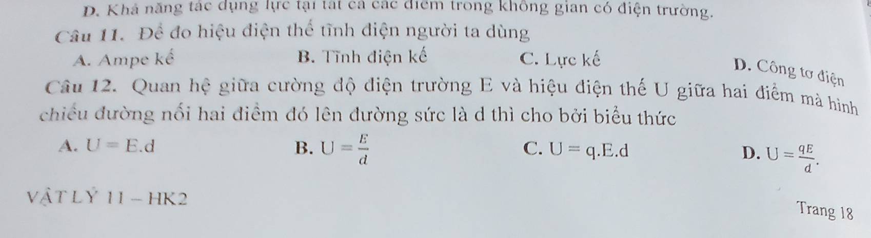 D. Khá năng tác dụng lực tại tát ca các điểm trong không gian có điện trường.
Câu 11. Để đo hiệu điện thể tĩnh điện người ta dùng
A. Ampe kế B. Tĩnh điện kế C. Lực kế
D. Công tơ điện
Câu 12. Quan hệ giữa cường độ điện trường E và hiệu điện thế U giữa hai điểm mà hình
chiều đường nối hai điểm đó lên đường sức là d thì cho bởi biểu thức
C.
A. U=E.d B. U= E/d  U=q.E.d D. U= qE/d . 
vật l Y 11-H K2
Trang 18