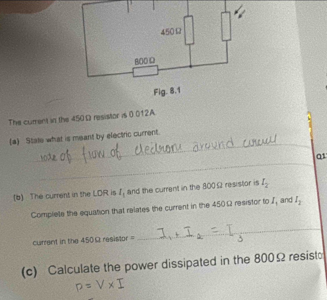 The current in the 450Ω resistor is 0 012A. 
_ 
(a) State what is meant by electric current. 
_ 
Q1 
_ 
(b) The current in the LDR is I_1 and the current in the 800Ω resistor is l_2
Complete the equation that relates the current in the 450Ω resistor to I_1 and I_2. 
current in the 450Ω resistor = 
_ 
(c) Calculate the power dissipated in the 800Ω resisto