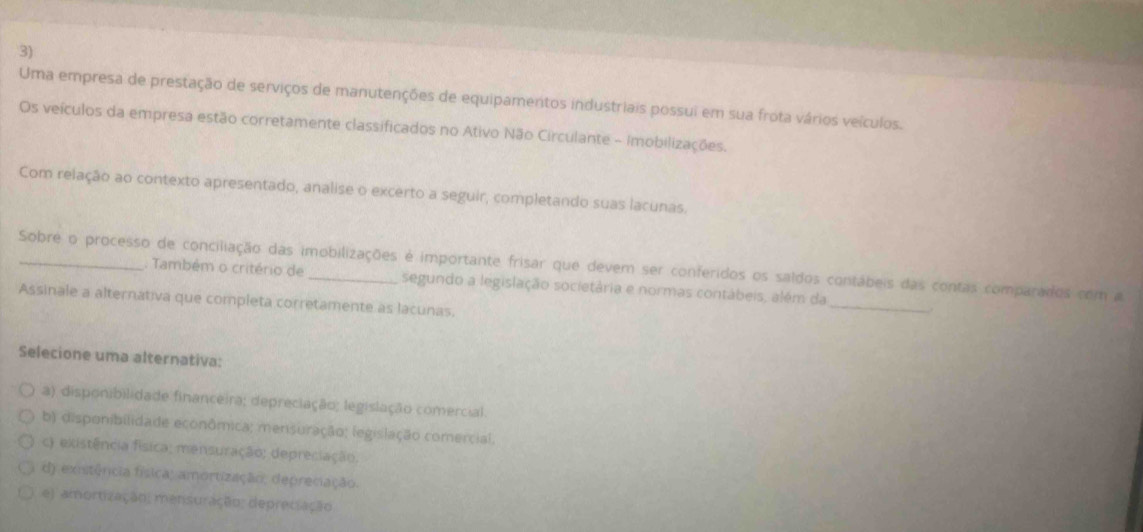 Uma empresa de prestação de serviços de manutenções de equipamertos industriais possui em sua frota vários veículos.
Os veículos da empresa estão corretamente classificados no Ativo Não Circulante - imobilizações.
Com relação ao contexto apresentado, analise o excerto a seguir, completando suas lacunas.
_
_Sobre o processo de conciliação das imobilizações é importante frisar que devem ser conferidos os saldos contábeis das contas comparados com a
Também o critério de segundo a legislação societária e normas contábeis, além da
Assinale a alternativa que completa corretamente as lacunas.
.
Selecione uma alternativa:
a) disponibilidade financeira; depreciação; legislação comercial.
b) disponibilidade econômica; mensuração; (egislação comercial.
c) existência física; mensuração; depreciação.
d) existência física; amortização, depreciação.
e) amortização; mensuração; depretiação