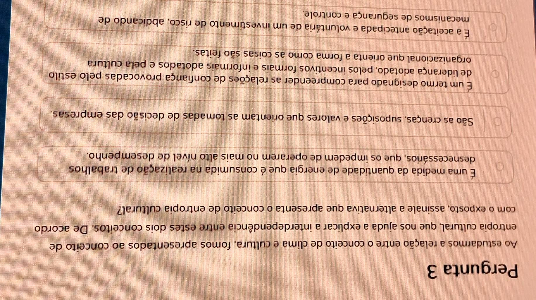 Pergunta 3
Ao estudarmos a relação entre o conceito de clima e cultura, fomos apresentados ao conceito de
entropia cultural, que nos ajuda a explicar a interdependência entre estes dois conceitos. De acordo
com o exposto, assinale a alternativa que apresenta o conceito de entropia cultural?
É uma medida da quantidade de energia que é consumida na realização de trabalhos
desnecessários, que os impedem de operarem no mais alto nível de desempenho.
São as crenças, suposições e valores que orientam as tomadas de decisão das empresas.
É um termo designado para compreender as relações de confiança provocadas pelo estilo
de liderança adotado, pelos incentivos formais e informais adotados e pela cultura
organizacional que orienta a forma como as coisas são feitas.
É a aceitação antecipada e voluntária de um investimento de risco, abdicando de
mecanismos de segurança e controle.