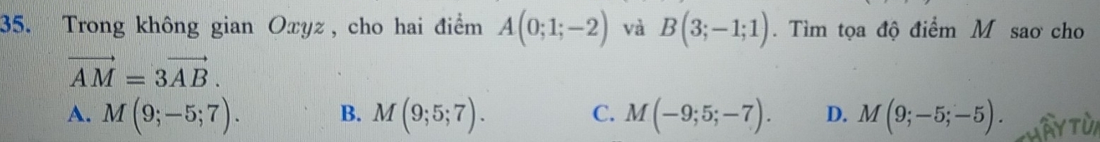 Trong không gian Oxyz, cho hai điểm A(0;1;-2) và B(3;-1;1). Tìm tọa độ điểm M sao cho
vector AM=3vector AB.
B.
C.
A. M(9;-5;7). M(9;5;7). M(-9;5;-7). D. M(9;-5;-5).