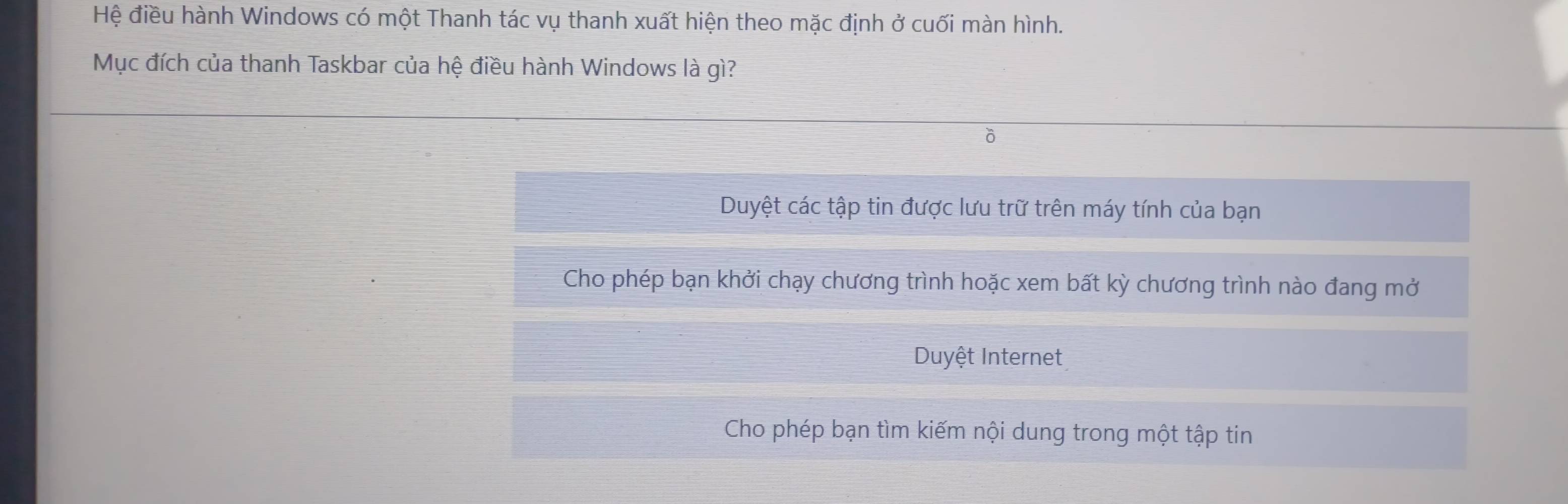 Hệ điều hành Windows có một Thanh tác vụ thanh xuất hiện theo mặc định ở cuối màn hình. 
Mục đích của thanh Taskbar của hệ điều hành Windows là gì? 
ô 
Duyệt các tập tin được lưu trữ trên máy tính của bạn 
Cho phép bạn khởi chạy chương trình hoặc xem bất kỳ chương trình nào đang mở 
Duyệt Internet 
Cho phép bạn tìm kiếm nội dung trong một tập tin