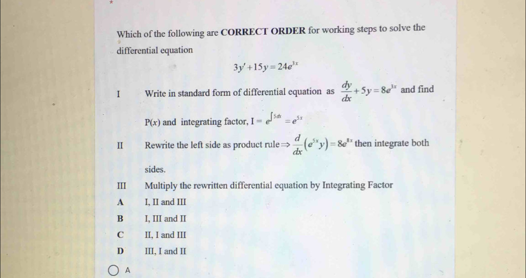 Which of the following are CORRECT ORDER for working steps to solve the
differential equation
3y'+15y=24e^(3x)
I Write in standard form of differential equation as  dy/dx +5y=8e^(3x) and find
P(x) and integrating factor, I=e^(∈t 5dx)=e^(5x)
Ⅱ Rewrite the left side as product rule Rightarrow  d/dx (e^(5x)y)=8e^(8x) then integrate both
sides.
III Multiply the rewritten differential equation by Integrating Factor
A I, II and III
B I, III and II
C II, I and III
D III, I and II
A