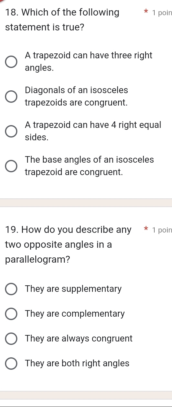 Which of the following 1 poin
statement is true?
A trapezoid can have three right
angles.
Diagonals of an isosceles
trapezoids are congruent.
A trapezoid can have 4 right equal
sides.
The base angles of an isosceles
trapezoid are congruent.
19. How do you describe any * 1 poin
two opposite angles in a
parallelogram?
They are supplementary
They are complementary
They are always congruent
They are both right angles