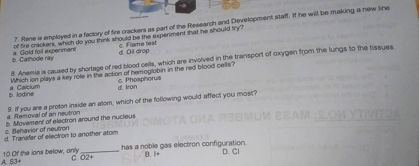 Detecting séreen
7. Rene is employed in a factory of fire crackers as part of the Research and Development staff. If he will be making a new line
of fire crackers, which do you think should be the experiment that he should try?
a. Gold foil experiment c. Flame test
b. Cathode ray d. Oil drop
8. Anemia is caused by shortage of red blood cells, which are involved in the transport of oxygen from the lungs to the tissues.
Which ion plays a key role in the action of hemoglobin in the red blood cells?
c. Phosphorus
a. Calcium d. Iron
b. Iodine
9. If you are a proton inside an atom, which of the following would affect you most?
a. Removal of an neutron
b. Movement of electron around the nucleus
c. Behavior of neutron
d. Transfer of electron to another atom
10.Of the ions below, only _has a noble gas electron configuration.
D. Cl
C. O2+
A. S3+ B. I+