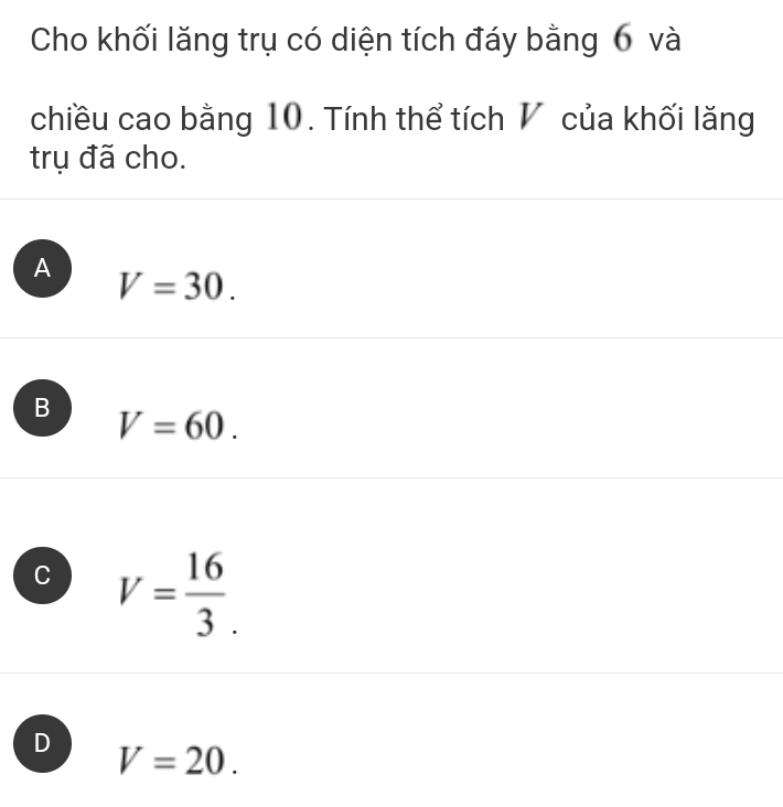 Cho khối lăng trụ có diện tích đáy bằng 6 và
chiều cao bằng 10. Tính thể tích V của khối lăng
trụ đã cho.
A V=30.
B V=60.
C V= 16/3 .
D V=20.