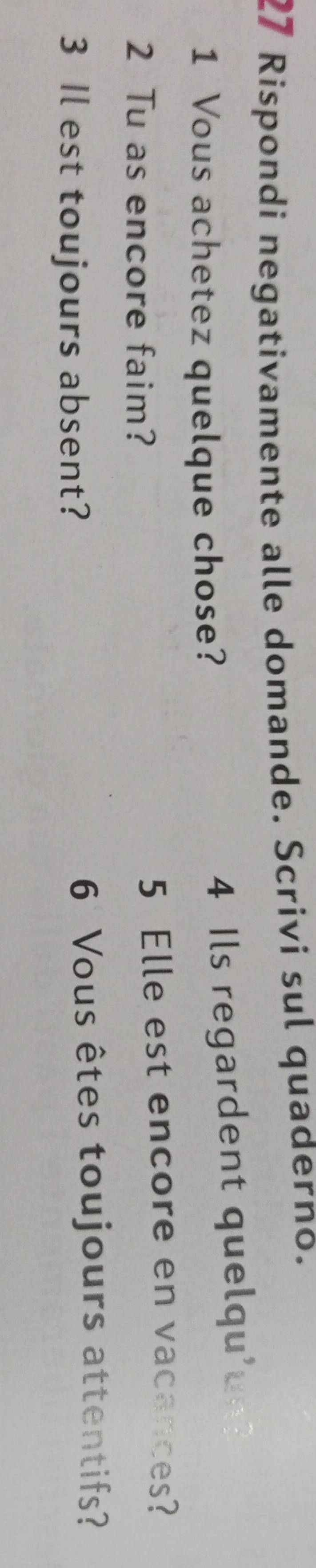 Rispondi negativamente alle domande. Scrivi sul quaderno. 
1 Vous achetez quelque chose? 4 Ils regardent quelqu' 
2 Tu as encore faim? 5 Elle est encore en vacances? 
3 Il est toujours absent? 6 Vous êtes toujours attentifs?