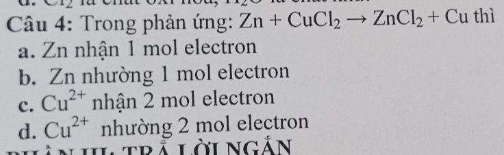 Trong phản ứng: Zn+CuCl_2to ZnCl_2+Cu thì
a. Zn nhận 1 mol electron
b. Zn nhường 1 mol electron
c. Cu^(2+) nhận 2 mol electron
d. Cu^(2+) nhường 2 mol electron
Ltrả lời NGdot A