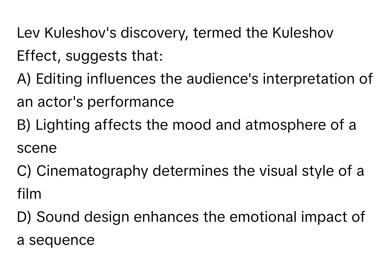 Lev Kuleshov's discovery, termed the Kuleshov Effect, suggests that:

A) Editing influences the audience's interpretation of an actor's performance 
B) Lighting affects the mood and atmosphere of a scene 
C) Cinematography determines the visual style of a film 
D) Sound design enhances the emotional impact of a sequence