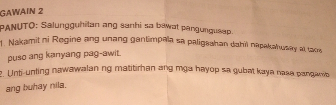 GAWAIN 2 
PANUTO: Salungguhitan ang sanhi sa bawat pangungusap. 
1. Nakamit ni Regine ang unang gantimpala sa paligsahan dahil napakahusay at taos 
puso ang kanyang pag-awit. 
2. Unti-unting nawawalan ng matitirhan ang mga hayop sa gubat kaya nasa panganib 
ang buhay nila.